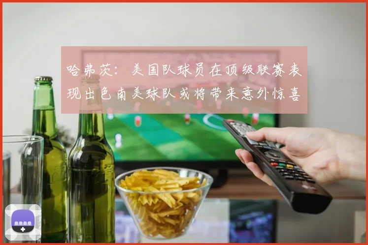 哈弗茨：美国队球员在顶级联赛表现出色南美球队或将带来意外惊喜