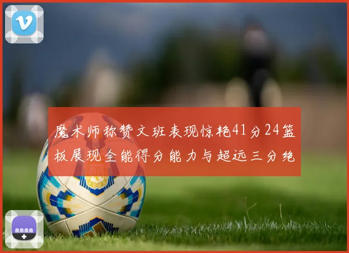 魔术师称赞文班表现惊艳41分24篮板展现全能得分能力与超远三分绝技