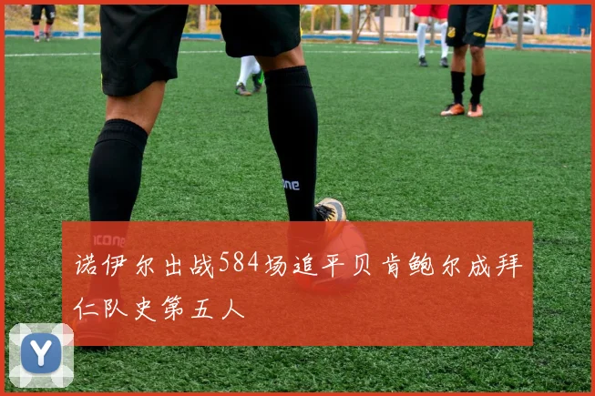 诺伊尔出战584场追平贝肯鲍尔成拜仁队史第五人