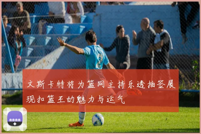 文斯卡特将为篮网主持乐透抽签展现扣篮王的魅力与运气