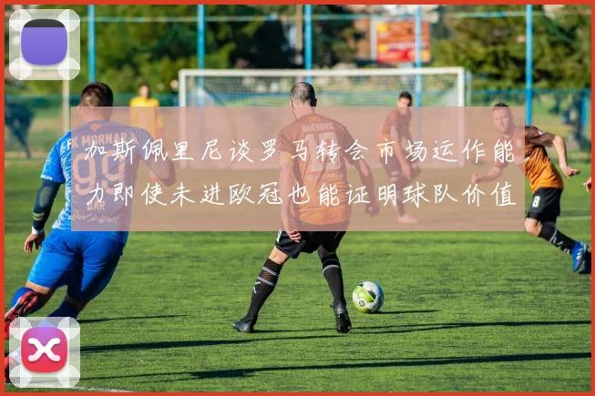 加斯佩里尼谈罗马转会市场运作能力即使未进欧冠也能证明球队价值