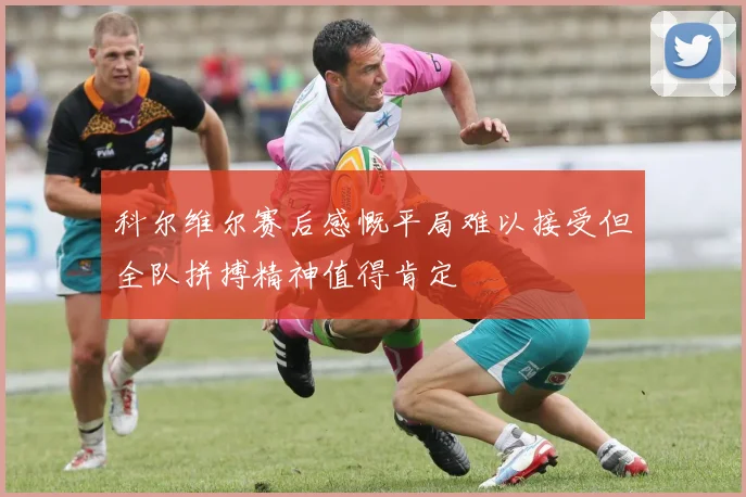 科尔维尔赛后感慨平局难以接受但全队拼搏精神值得肯定