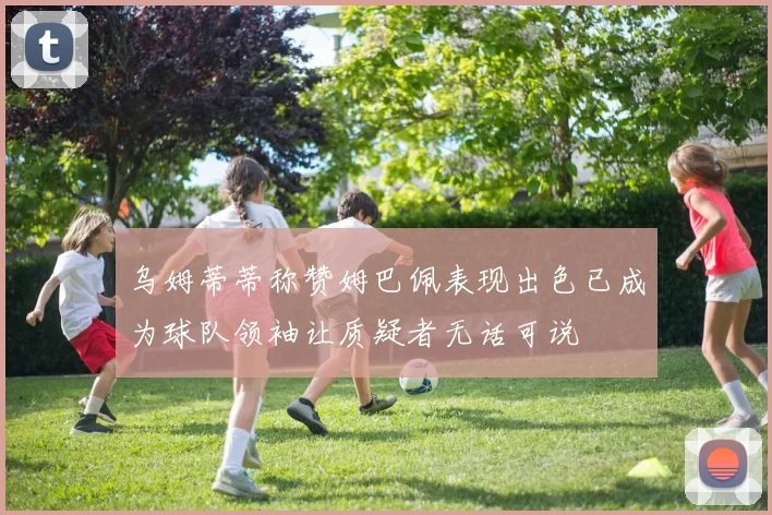 乌姆蒂蒂称赞姆巴佩表现出色已成为球队领袖让质疑者无话可说