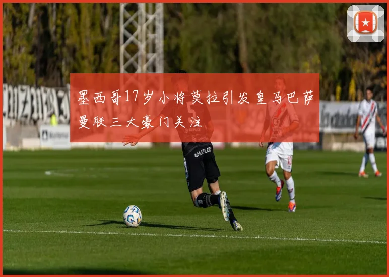 墨西哥17岁小将莫拉引发皇马巴萨曼联三大豪门关注