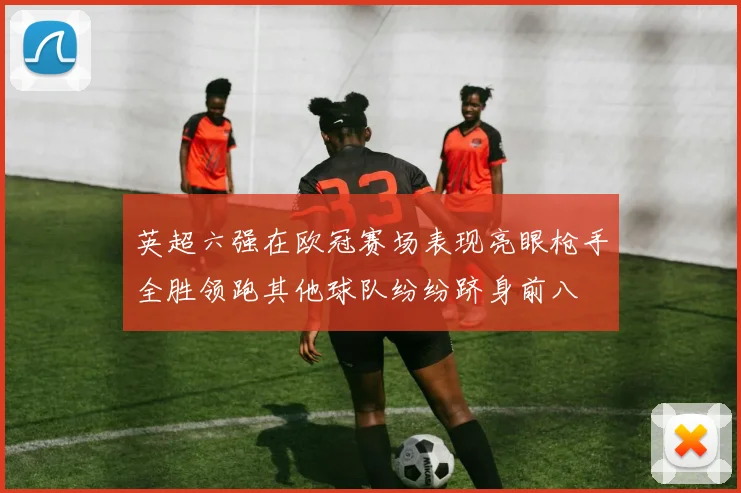 英超六强在欧冠赛场表现亮眼枪手全胜领跑其他球队纷纷跻身前八
