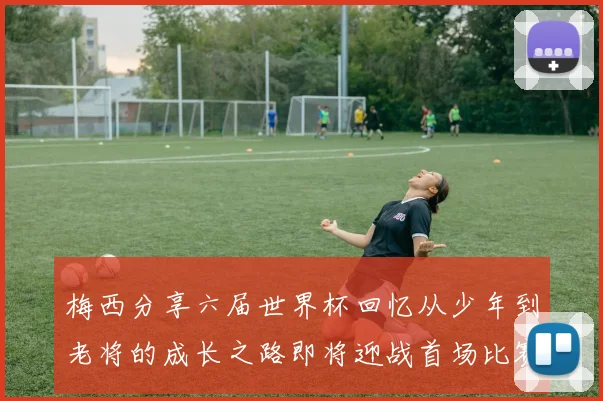 梅西分享六届世界杯回忆从少年到老将的成长之路即将迎战首场比赛