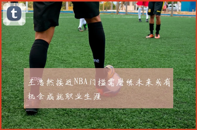 王浩然接近NBA门槛需磨练未来或有机会成就职业生涯