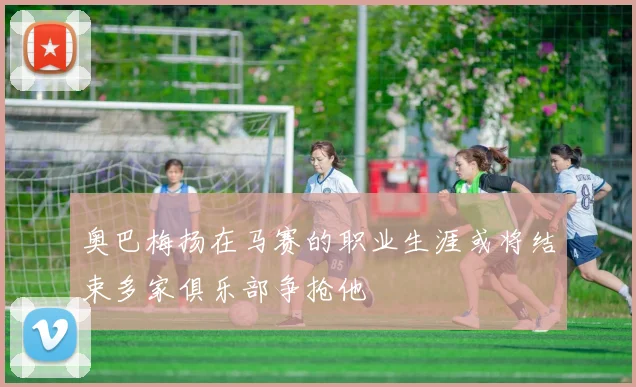 奥巴梅扬在马赛的职业生涯或将结束多家俱乐部争抢他