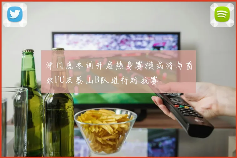 津门虎冬训开启热身赛模式将与首尔FC及泰山B队进行对抗赛