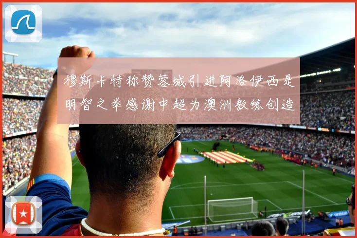 穆斯卡特称赞蓉城引进阿洛伊西是明智之举感谢中超为澳洲教练创造机会
