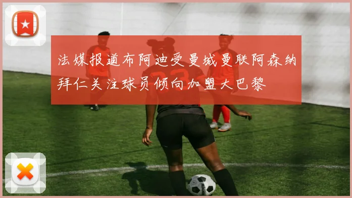 法媒报道布阿迪受曼城曼联阿森纳拜仁关注球员倾向加盟大巴黎