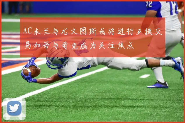 AC米兰与尤文图斯或将进行互换交易加蒂与奇克成为关注焦点