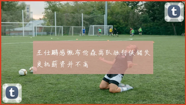 王仕鹏感慨布伦森离队独行侠错失良机薪资并不高
