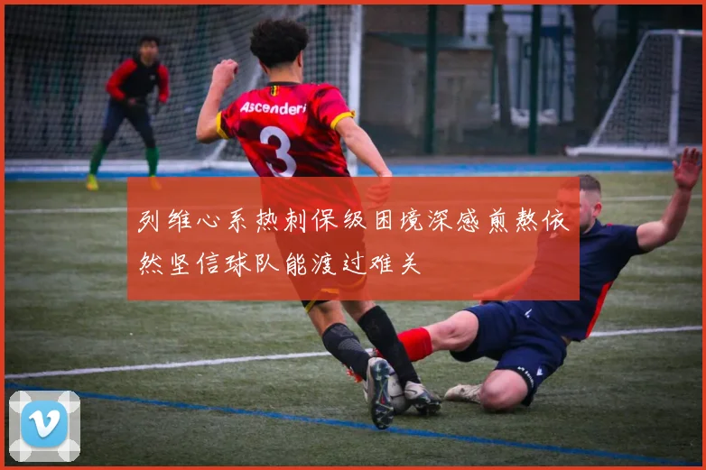 列维心系热刺保级困境深感煎熬依然坚信球队能渡过难关