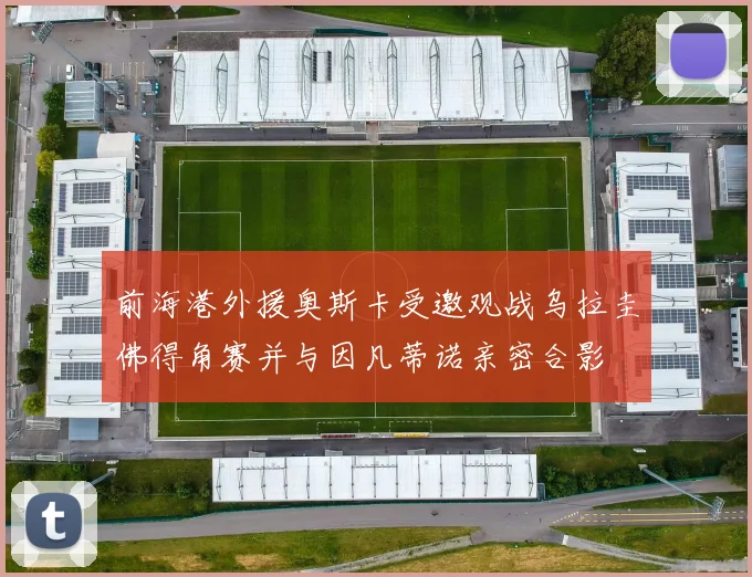 前海港外援奥斯卡受邀观战乌拉圭佛得角赛并与因凡蒂诺亲密合影