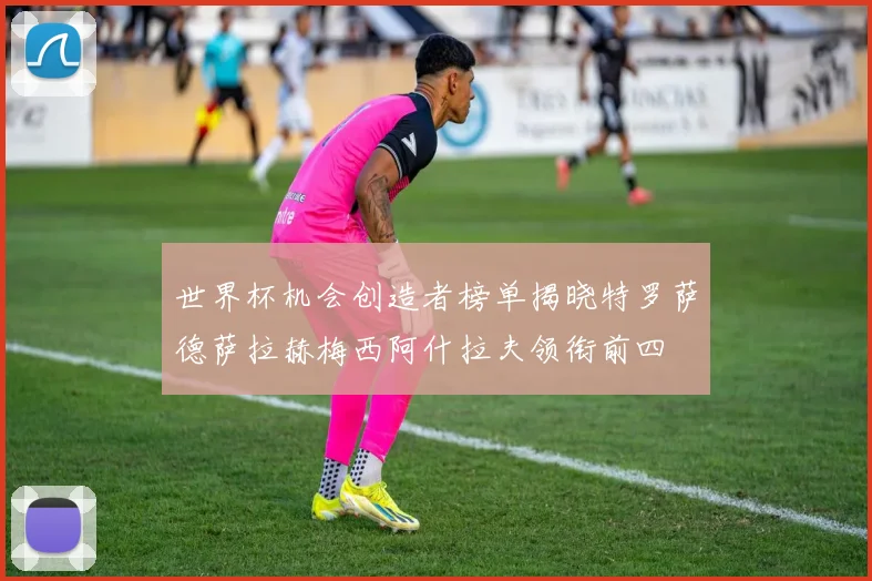 世界杯机会创造者榜单揭晓特罗萨德萨拉赫梅西阿什拉夫领衔前四