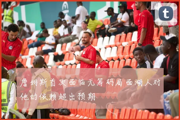 詹姆斯首次面临无筹码局面湖人对他的依赖超出预期