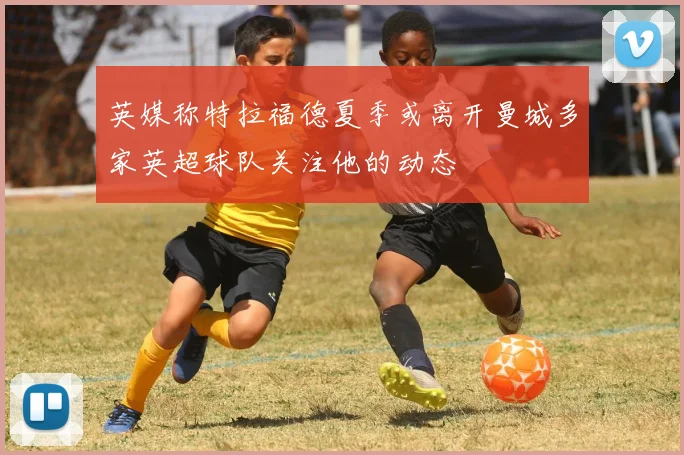 英媒称特拉福德夏季或离开曼城多家英超球队关注他的动态