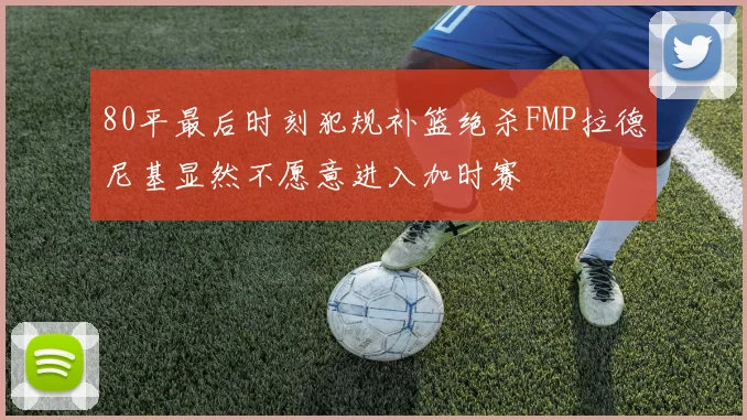 80平最后时刻犯规补篮绝杀FMP拉德尼基显然不愿意进入加时赛