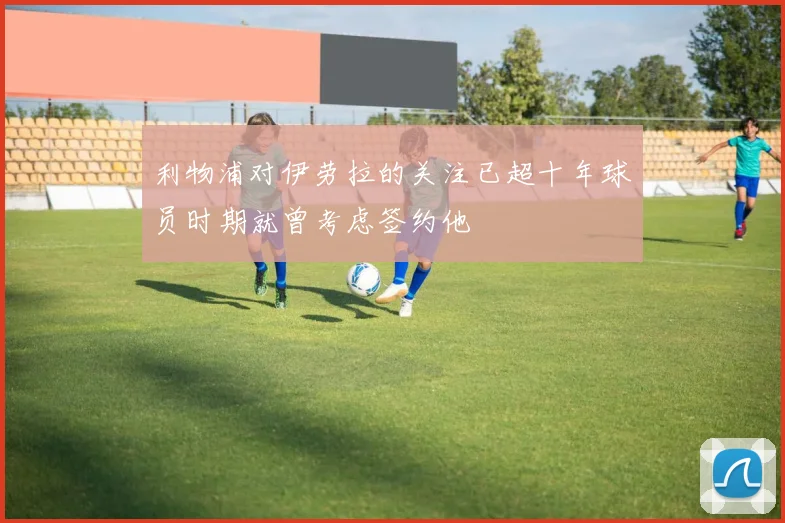 利物浦对伊劳拉的关注已超十年球员时期就曾考虑签约他