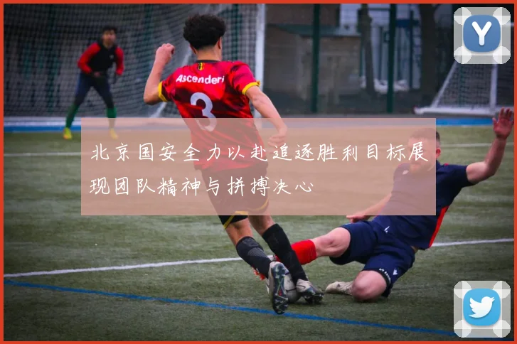 北京国安全力以赴追逐胜利目标展现团队精神与拼搏决心