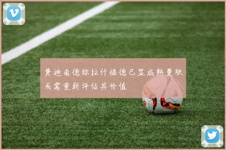 费迪南德称拉什福德已显成熟曼联或需重新评估其价值