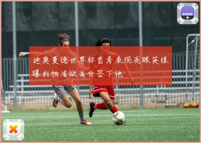 迪奥曼德世界杯首秀表现亮眼英媒曝利物浦欲高价签下他