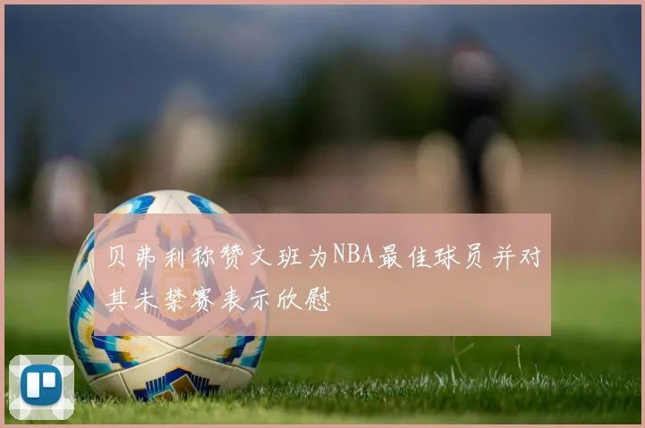 贝弗利称赞文班为NBA最佳球员并对其未禁赛表示欣慰